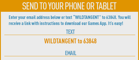 Send to your phone or tablet. Enter your email address below or text WILDTANGENT to 63848. You will receive a link with instructions to download our Games App. It's easy!